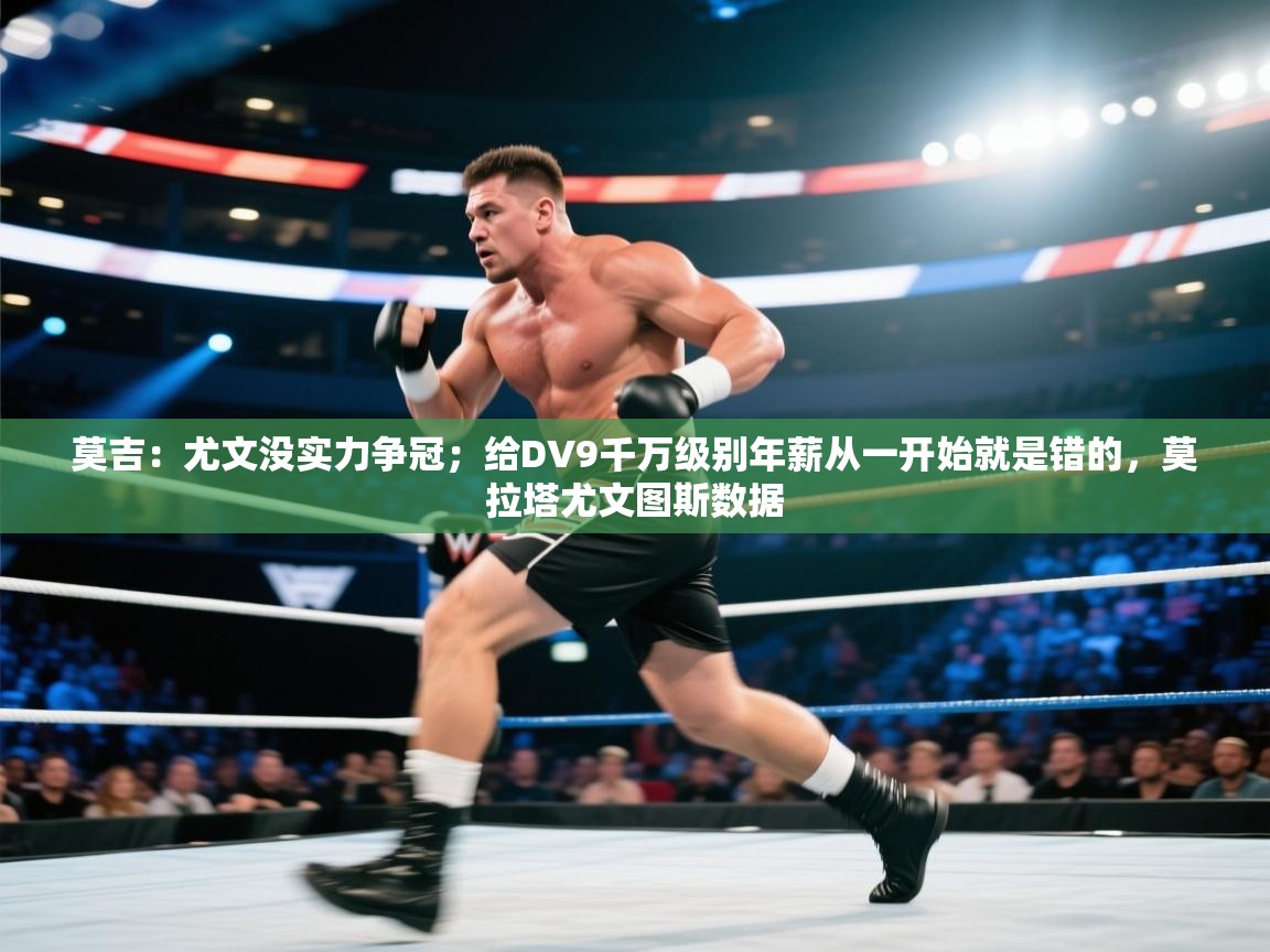 莫吉：尤文没实力争冠；给DV9千万级别年薪从一开始就是错的，莫拉塔尤文图斯数据